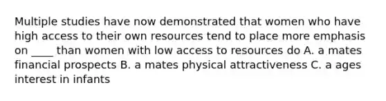 Multiple studies have now demonstrated that women who have high access to their own resources tend to place more emphasis on ____ than women with low access to resources do A. a mates financial prospects B. a mates physical attractiveness C. a ages interest in infants