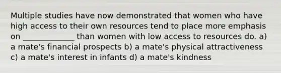 Multiple studies have now demonstrated that women who have high access to their own resources tend to place more emphasis on _____________ than women with low access to resources do. a) a mate's financial prospects b) a mate's physical attractiveness c) a mate's interest in infants d) a mate's kindness