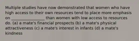 Multiple studies have now demonstrated that women who have high access to their own resources tend to place more emphasis on _________________ than women with low access to resources do. (a) a mate's financial prospects (b) a mate's physical attractiveness (c) a mate's interest in infants (d) a mate's kindness