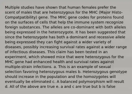 Multiple studies have shown that human females prefer the scent of males that are heterozygous for the MHC (Major Histo-Compatpatibility) gene. The MHC gene codes for proteins found on the surfaces of cells that help the immune system recognize foreign substances. The alleles are co-dominant with both alleles being expressed in the heterozygote. It has been suggested that since the heterozygote has both a dominant and recessive allele being expressed they can fight against a wider variety of diseases, possibly increasing survival rates against a wider range of infectious diseases. This claim has been tested in an experiment, which showed mice that were heterozygous for the MHC gene had enhanced health and survival rates against multiple-strain infections. a. This is an example of sexual selection favoring heterozygous males b. Heterozygous genotype should increase in the population and the homozygotes will eventually be eliminated c. A balanced polymorphism will result d. All of the above are true e. a and c are true but b is false