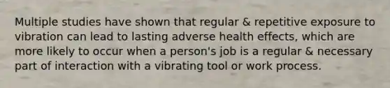 Multiple studies have shown that regular & repetitive exposure to vibration can lead to lasting adverse health effects, which are more likely to occur when a person's job is a regular & necessary part of interaction with a vibrating tool or work process.