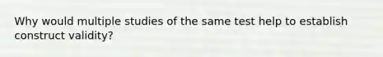 Why would multiple studies of the same test help to establish construct validity?