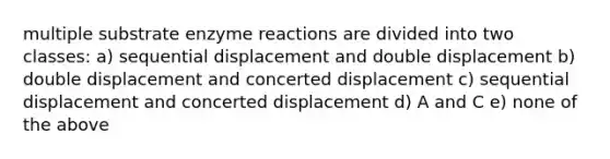 multiple substrate enzyme reactions are divided into two classes: a) sequential displacement and double displacement b) double displacement and concerted displacement c) sequential displacement and concerted displacement d) A and C e) none of the above