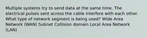 Multiple systems try to send data at the same time. The electrical pulses sent across the cable interfere with each other. What type of network segment is being used? Wide Area Network (WAN) Subnet Collision domain Local Area Network (LAN)