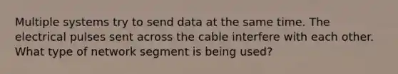 Multiple systems try to send data at the same time. The electrical pulses sent across the cable interfere with each other. What type of network segment is being used?