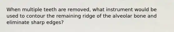 When multiple teeth are removed, what instrument would be used to contour the remaining ridge of the alveolar bone and eliminate sharp edges?