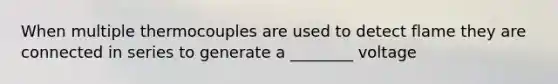 When multiple thermocouples are used to detect flame they are connected in series to generate a ________ voltage