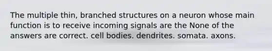 The multiple thin, branched structures on a neuron whose main function is to receive incoming signals are the None of the answers are correct. cell bodies. dendrites. somata. axons.