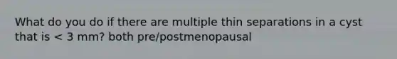 What do you do if there are multiple thin separations in a cyst that is < 3 mm? both pre/postmenopausal