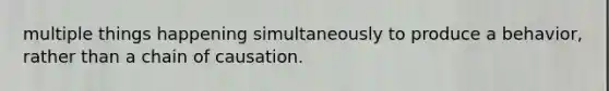 multiple things happening simultaneously to produce a behavior, rather than a chain of causation.