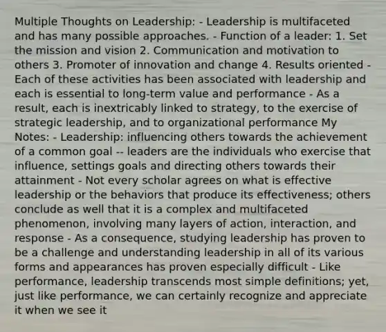 Multiple Thoughts on Leadership: - Leadership is multifaceted and has many possible approaches. - Function of a leader: 1. Set the mission and vision 2. Communication and motivation to others 3. Promoter of innovation and change 4. Results oriented - Each of these activities has been associated with leadership and each is essential to long-term value and performance - As a result, each is inextricably linked to strategy, to the exercise of strategic leadership, and to organizational performance My Notes: - Leadership: influencing others towards the achievement of a common goal -- leaders are the individuals who exercise that influence, settings goals and directing others towards their attainment - Not every scholar agrees on what is effective leadership or the behaviors that produce its effectiveness; others conclude as well that it is a complex and multifaceted phenomenon, involving many layers of action, interaction, and response - As a consequence, studying leadership has proven to be a challenge and understanding leadership in all of its various forms and appearances has proven especially difficult - Like performance, leadership transcends most simple definitions; yet, just like performance, we can certainly recognize and appreciate it when we see it