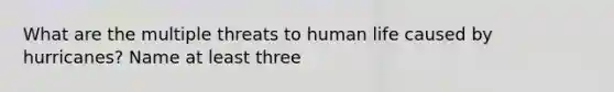 What are the multiple threats to human life caused by hurricanes? Name at least three