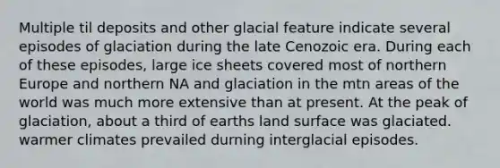 Multiple til deposits and other glacial feature indicate several episodes of glaciation during the late Cenozoic era. During each of these episodes, large ice sheets covered most of northern Europe and northern NA and glaciation in the mtn areas of the world was much more extensive than at present. At the peak of glaciation, about a third of earths land surface was glaciated. warmer climates prevailed durning interglacial episodes.