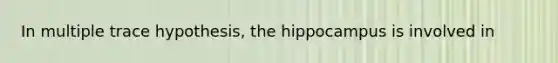 In multiple trace hypothesis, the hippocampus is involved in