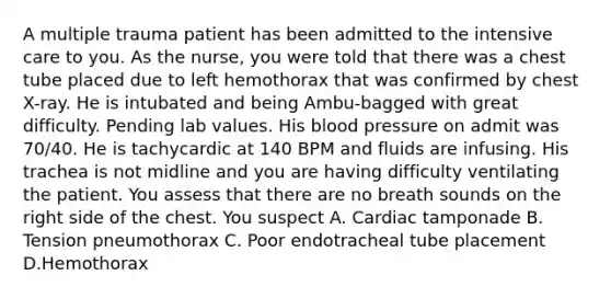 A multiple trauma patient has been admitted to the intensive care to you. As the nurse, you were told that there was a chest tube placed due to left hemothorax that was confirmed by chest X-ray. He is intubated and being Ambu-bagged with great difficulty. Pending lab values. His blood pressure on admit was 70/40. He is tachycardic at 140 BPM and fluids are infusing. His trachea is not midline and you are having difficulty ventilating the patient. You assess that there are no breath sounds on the right side of the chest. You suspect A. Cardiac tamponade B. Tension pneumothorax C. Poor endotracheal tube placement D.Hemothorax