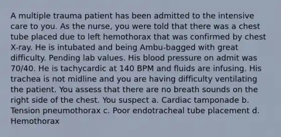 A multiple trauma patient has been admitted to the intensive care to you. As the nurse, you were told that there was a chest tube placed due to left hemothorax that was confirmed by chest X-ray. He is intubated and being Ambu-bagged with great difficulty. Pending lab values. His blood pressure on admit was 70/40. He is tachycardic at 140 BPM and fluids are infusing. His trachea is not midline and you are having difficulty ventilating the patient. You assess that there are no breath sounds on the right side of the chest. You suspect a. Cardiac tamponade b. Tension pneumothorax c. Poor endotracheal tube placement d. Hemothorax