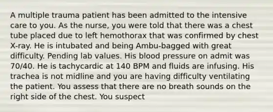 A multiple trauma patient has been admitted to the intensive care to you. As the nurse, you were told that there was a chest tube placed due to left hemothorax that was confirmed by chest X-ray. He is intubated and being Ambu-bagged with great difficulty. Pending lab values. His blood pressure on admit was 70/40. He is tachycardic at 140 BPM and fluids are infusing. His trachea is not midline and you are having difficulty ventilating the patient. You assess that there are no breath sounds on the right side of the chest. You suspect