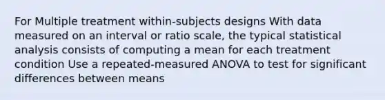 For Multiple treatment within-subjects designs With data measured on an interval or ratio scale, the typical statistical analysis consists of computing a mean for each treatment condition Use a repeated-measured ANOVA to test for significant differences between means