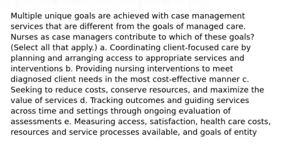 Multiple unique goals are achieved with case management services that are different from the goals of managed care. Nurses as case managers contribute to which of these goals? (Select all that apply.) a. Coordinating client-focused care by planning and arranging access to appropriate services and interventions b. Providing nursing interventions to meet diagnosed client needs in the most cost-effective manner c. Seeking to reduce costs, conserve resources, and maximize the value of services d. Tracking outcomes and guiding services across time and settings through ongoing evaluation of assessments e. Measuring access, satisfaction, health care costs, resources and service processes available, and goals of entity