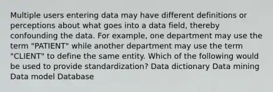 Multiple users entering data may have different definitions or perceptions about what goes into a data field, thereby confounding the data. For example, one department may use the term "PATIENT" while another department may use the term "CLIENT" to define the same entity. Which of the following would be used to provide standardization? Data dictionary Data mining Data model Database