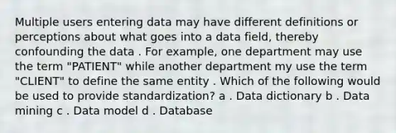 Multiple users entering data may have different definitions or perceptions about what goes into a data field, thereby confounding the data . For example, one department may use the term "PATIENT" while another department my use the term "CLIENT" to define the same entity . Which of the following would be used to provide standardization? a . Data dictionary b . Data mining c . Data model d . Database