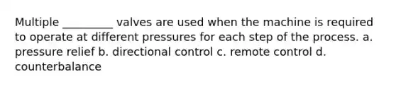 Multiple _________ valves are used when the machine is required to operate at different pressures for each step of the process. a. pressure relief b. directional control c. remote control d. counterbalance