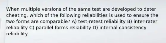 When multiple versions of the same test are developed to deter cheating, which of the following reliabilities is used to ensure the two forms are comparable? A) test-retest reliability B) inter-rater reliability C) parallel forms reliability D) internal consistency reliability