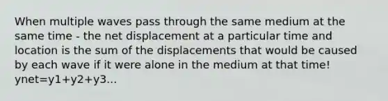 When multiple waves pass through the same medium at the same time - the net displacement at a particular time and location is the sum of the displacements that would be caused by each wave if it were alone in the medium at that time! ynet=y1+y2+y3...