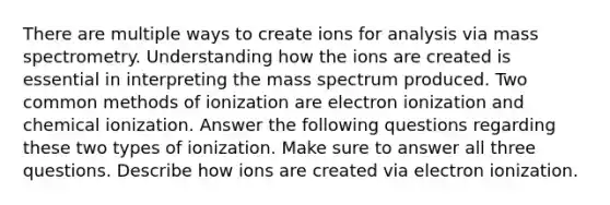 There are multiple ways to create ions for analysis via mass spectrometry. Understanding how the ions are created is essential in interpreting the mass spectrum produced. Two common methods of ionization are electron ionization and chemical ionization. Answer the following questions regarding these two types of ionization. Make sure to answer all three questions. Describe how ions are created via electron ionization.