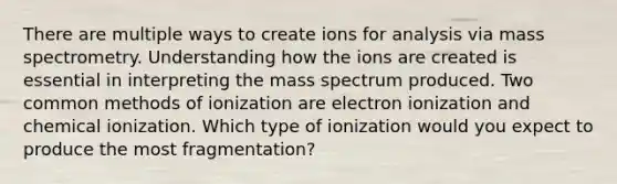 There are multiple ways to create ions for analysis via mass spectrometry. Understanding how the ions are created is essential in interpreting the mass spectrum produced. Two common methods of ionization are electron ionization and chemical ionization. Which type of ionization would you expect to produce the most fragmentation?