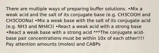 There are multiple ways of preparing buffer solutions. •Mix a weak acid and the salt of its conjugate base (e.g. CH3COOH and CH3COONa) •Mix a weak base with the salt of its conjugate acid (e.g. NH3 and NH4Cl) •React a weak acid with a strong base •React a weak base with a strong acid ***The conjugate acid-base pair concentrations must be within 10x of each other!!!! Pay attention amounts (moles) and CABPs