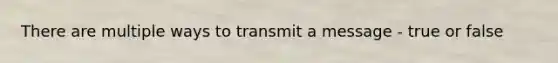 There are multiple ways to transmit a message - true or false