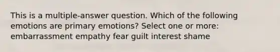 This is a multiple-answer question. Which of the following emotions are primary emotions? Select one or more: embarrassment empathy fear guilt interest shame