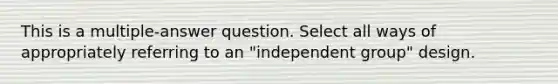 This is a multiple-answer question. Select all ways of appropriately referring to an "independent group" design.