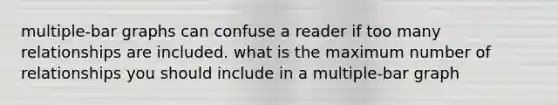 multiple-bar graphs can confuse a reader if too many relationships are included. what is the maximum number of relationships you should include in a multiple-bar graph