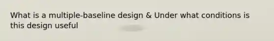 What is a multiple-baseline design & Under what conditions is this design useful