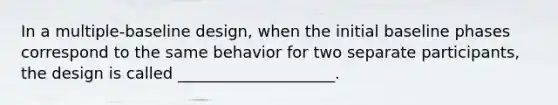 In a multiple-baseline design, when the initial baseline phases correspond to the same behavior for two separate participants, the design is called ____________________.