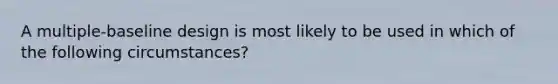 A multiple-baseline design is most likely to be used in which of the following circumstances?