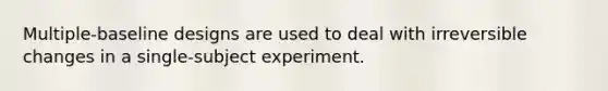 Multiple-baseline designs are used to deal with irreversible changes in a single-subject experiment.