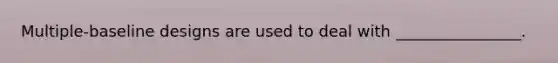 Multiple-baseline designs are used to deal with ________________.