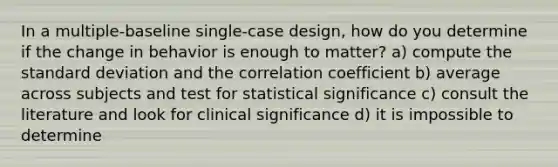 In a multiple-baseline single-case design, how do you determine if the change in behavior is enough to matter? a) compute the standard deviation and the correlation coefficient b) average across subjects and test for statistical significance c) consult the literature and look for clinical significance d) it is impossible to determine