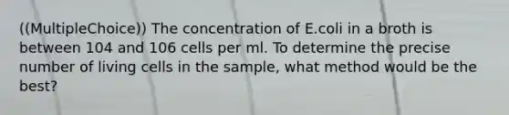 ((MultipleChoice)) The concentration of E.coli in a broth is between 104 and 106 cells per ml. To determine the precise number of living cells in the sample, what method would be the best?