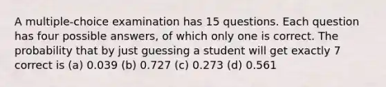 A multiple-choice examination has 15 questions. Each question has four possible answers, of which only one is correct. The probability that by just guessing a student will get exactly 7 correct is (a) 0.039 (b) 0.727 (c) 0.273 (d) 0.561