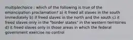 multiplechoice : which of the following is true of the emancipation proclamation? a) it freed all slaves in the south immediately b) if freed slaves in the north and the south c) it freed slaves only in the "border states" in the western territories d) it freed slaves only in those areas in which the federal government exercise no control