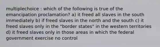 multiplechoice : which of the following is true of the emancipation proclamation? a) it freed all slaves in the south immediately b) if freed slaves in the north and the south c) it freed slaves only in the "border states" in the western territories d) it freed slaves only in those areas in which the federal government exercise no control