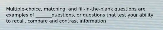 Multiple-choice, matching, and fill-in-the-blank questions are examples of _______questions, or questions that test your ability to recall, compare and contrast information