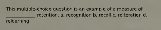 This multiple-choice question is an example of a measure of _____________ retention. a. recognition b. recall c. reiteration d. relearning