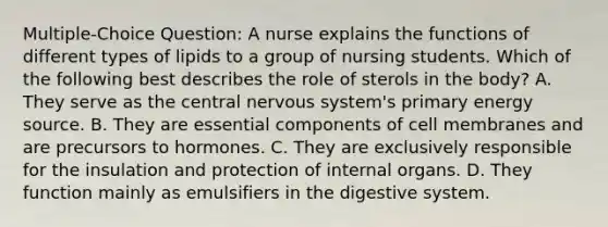 Multiple-Choice Question: A nurse explains the functions of different types of lipids to a group of nursing students. Which of the following best describes the role of sterols in the body? A. They serve as the central nervous system's primary energy source. B. They are essential components of cell membranes and are precursors to hormones. C. They are exclusively responsible for the insulation and protection of internal organs. D. They function mainly as emulsifiers in the digestive system.