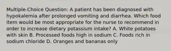 Multiple-Choice Question: A patient has been diagnosed with hypokalemia after prolonged vomiting and diarrhea. Which food item would be most appropriate for the nurse to recommend in order to increase dietary potassium intake? A. White potatoes with skin B. Processed foods high in sodium C. Foods rich in sodium chloride D. Oranges and bananas only