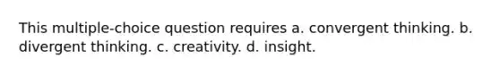 This multiple-choice question requires a. convergent thinking. b. divergent thinking. c. creativity. d. insight.